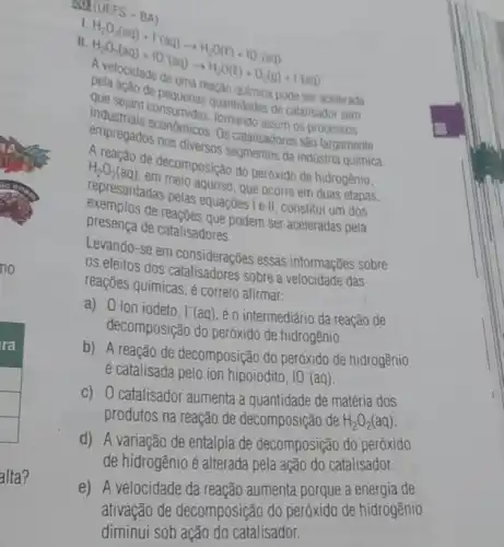 alta?
30 (UEFS-BA)
I
II (UEFS)-BA) H_(2)O_(2)(aq)+r(aq)arrow H_(2)O(l)+10(aq) A_(2)O_(2)(aq)+10(aq)arrow AlO(l)+O_(2)(g)+1(aq) Belacal
que sejam consumids quantidades de
pode ser acelerada
catalisador sem
empregados nos diversion is catalisadores
Os catalisasim os
H_(2)O_(2)(aq)
adas nela aquoso, que ocorre em duas etapas,
Habaran de decomposição do peróxido de hidrogênio.
presentos de reagoes que podem ser aceleradas pela
exercentadas pelas equaçoes is II, constitui um dos
presença de catalisadores.
Levando-se em considerações essas informações sobre
os efeitos dos sobre a velocidade das
reações químicas, é correto afirmar:
a) 0 ion iodeto.
1^-(aq) é o intermediário da reação de
decomposição do peróxido de hidrogênio.
b) A reação de decomposição do peróxido de hidrogênio
é catalisada pelo ion hipoiodito, 10^-(aq)
c) 0 catalisador aumenta a quantidade de matéria dos
produtos na reação de decomposição de H_(2)O_(2)(aq)
d) A variação de entalpia de decomposição do peróxido
de hidrogênio é alterada pela ação do catalisador.
e) A velocidade da reação aumenta porque a energia de
ativação de decomposição do peróxido de hidrogênio
diminui sob ação do catalisador.