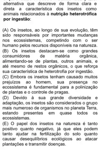 alternativa que descreve de forma clara e
direta a caracteristica dos insetos como
animais relacionados à nutrição heterotrófica
por ingestão:
(A) Os insetos, ao longo de sua evolução , têm
sido responsáveis por importantes mudanças
nos ecossistemas , competindo com o ser
humano pelos recursos na natureza.
(B)Os insetos destacam-se como grandes
consumidores de matéria orgânica,
alimentando-se de plantas , outros animais, e
até mesmo de restos orgânicos, o que reforça
sua característica de heterotrofia por ingestão.
(C) Embora os insetos tenham causado muitos
prejuizos ao homem, sua presença no
ecossistema é fundamental para a polinização
de plantas e o controle de pragas.
(D) Devido à sua grande diversidade e
adaptação, os insetos são considerados o grupo
mais numeroso de organismos no planeta Terra,
estando presentes em quase todos os
ecossistemas.
(E) O papel dos insetos na natureza é tanto
positivo quanto negativo, jaá que eles podem
tanto ajudar na fertilização do solo quanto