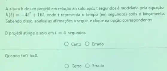 A alturah de um projétil em relação ao solo após t segundos é modelada pela equação
h(t)=-4t^2+16t onde t representa o tempo (em segundos) após - lançamento.
Sabendo disso, analise as afirmações a seguir, e clique na opção correspondente:
projétil atinge o solo em t=4 segundos.
Certo Errado
Quando t=0,h=0
Certo Errado