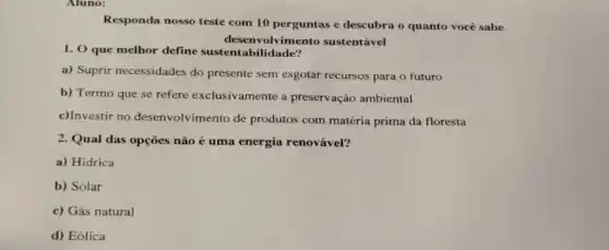 Aluno:
Responda nosso teste com 10 perguntas e descubra o quanto você sabe
desenvolvimento sustentável
1. 0 que melhor define bilidade?
a) Suprir necessidades do presente sem esgotar recursos para o futuro
b) Termo que se refere exclusivamente a preservação ambiental
c)Investir no desenvolvimento de produtos com matéria prima da floresta
2. Qual das opçōes nào é uma energia renovável?
a) Hidrica
b) Solar
c) Gás natural
d) Eólica