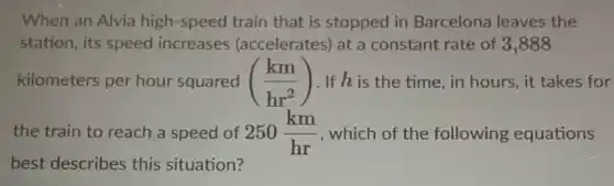 When an Alvia high -speed train that is stopped in Barcelona leaves the
station, its speed increases (accelerates) at a constant rate of 3 ,888
kilometers per hour squared ((km)/(hr^2)) . If his the time, in hours, it takes for
the train to reach a speed of 250(km)/(hr) , which of the following equations
best describes this situation?