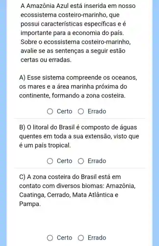 A Amazônia Azul está inserida em nosso
ecossistem costeiro -marinho , que
possui características especificas iee
importante para a economia do país.
Sobre o ecossistema costeiro -marinho,
avalie se as sentenças a seguir estão
certas ou erradas.
A) Esse sistema compreende os oceanos,
os mares e a área marinha próxima do
continente , formando a zona costeira.
Certo
Errado
B) O litoral do Brasil é composto de águas
quentes em toda a sua extensão , visto que
é um país tropical.
Certo
) Errado
C) A zona costeira do Brasil está em
contato com diversos biomas Amazônia
Caatinga , Cerrado , Mata Atlântica e
Pampa.