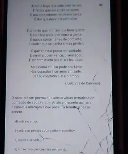 Amor é fogo que arde sem se ver,
E ferida que dol enào se sente.
Eum contentamento descontente
E dor que desatina sem doer.
C um não querer mais que bem querer,
E solitário andar por entre a gente
E nunca contentar-se de contente
E cuidar que se ganha em se perder,
E querer estar preso por vontade,
E servir a quem vence, o vencedor
E ter com quem nos mata lealdade
Mas como causar pode seu favor
Nos coraçoes humanos amizade
Se tão contrário a sléo amor?
(Luiz Vazde Cambes)
soneto é um poema que aceita várlas temáticas no
conteúdo de seus versos Analise o soneto acima e
assinale a alternativa que possul a tematica desse
soneto.
d) sobre o amor.
b) sobre as pessoas que ganham e perdem.
c) sobre a servidão.
a) sobre pesspas que não sentem dor