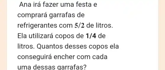 Ana irá fazer uma festa e
comprará garrafas de
refrigerant es com 5/2 de litros.
Ela utilizará copos de 1/4 de
litros. Quantos ; desses copos ela
conseguirá encher com cada
uma dessas garrafas?