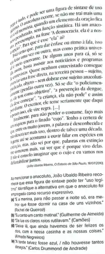 anacolutando um elemento da oração fica gitimo danceluto neorum elemento trai mais
sintática. Há um
na frase "A democracia, ela é a
é esse "ela" aí?
para dar ênfase ou ritmo à fala, isso
certo que. ou outra mas como prática univer-
anos para cá, só se
demelo enera assistir ans noticiários e programas
Quase nenhum entrevistado consegue
de entrectistia frase direta na terceira pessoa - sujeito,
- sem dobrar esse sujeito anacoluti-
vez). Só se diz "o policiamen-
objetivo", "a prevenção da dengue,
"a criança, ela não pode" e assim
escritor, ele teme seriamente que daqui
3.potico isso, elextra nào per
()
finalmente, pain finado "cujo ". Tenho a certeza de
para não perder 0 costume, faço mais
um rease as muito jovens a palavraé desconhecida e
nào deveráter maisum dentro de talvez uma década.
se acostuma a ouvir falar em espécies em
ettinção, mas, não sei por que, palavras em extinção
me comovem mais, vai ver que é porque vivo delas.
Engoe consolo imaginar que 0 cujo c eu vamos nos
defuntabilizar juntos.
(João Ubaldo Ribeiro, OEstodo de Sõo Paulo, 18/07/2010)
Ao mencionar o anacoluto João Ubaldo Ribeiro reco-
nhece que essa figura de sintaxe pode ter "uso legí-
timo: Identifique a alternativa em que o anacoluto foi
empregado como recurso expressivo.
menina, para não passar a noite só, era me-
Ihor que fosse dormir na casa de uns vizinhos."
(Rachel de Queiroz)
(b) "Eu canto um canto matinal." (Guilherme de Almeida)
(c) "Da lua os claros raios rutilavam?(Camões)
(d) 'Deixa lá, que ainda havemos de ser felizes os
(e) 'A tarde talvez fosse azul, / não houvesse tantos
desejos." (Carlos Drummond de Andrade)