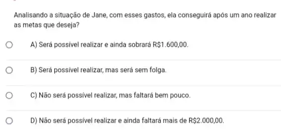 Analisando a situação de Jane, com esses gastos ,ela conseguirá após um ano realizar
as metas que deseja?
A) Será possivel realizar e ainda sobrará R 1.600,00.
B) Será possivel realizar mas será sem folga.
C) Não será possivel realizar,mas faltará bem pouco.
D) Não será possivel realizar e ainda faltará mais de R 2.000,00