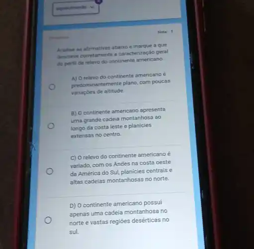 Analise as afirmativas abaixo e marque a que
descreve corretamente a caracterização geral
do perfil de relevo do continente americano.
A) O relevo do continente americano é
predominantemente plano, com poucas
variaçōes de altitude.
B) O continente americano apresenta
uma grande cadela montanhosa ao
longo da costa leste e planícies
extensas no centro.
C) O relevo do continente americano e
variado, com os Andes na costa oeste
da América do Sul,planícies centrais e
altas cadeias montanhosas no norte.
D) O continente americano possui
apenas uma cadeia montanhosa no
norte e vastas regiōes desérticas no
sul.
Chroutions