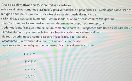 Analise as afirmativas abaixo sobre mitos e verdades
sobre os direitos humanos e assinale V para verdadeiro e F para falso. ( ) A Declaração Universal dos
redigida a fim de resguardar os direitos já existentes desde do indicio de
racionalidade nos seres humanos.( ) Assim sendo, quando o senso comum fala que "os
F,F,V,V.
F,V,F,V.
V, V, F,V.
V,F,F,V.