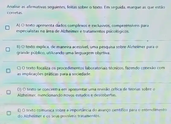 Analise as afirmativas seguintes, feitas sobre o texto. Em seguida, marque as que estão
corretas.
A) O texto apresenta dados complexos e exclusivos compreensiveis para
especialistas na área de Alzheimer e tratamentos psicológicos.
D
B) O texto explica de maneira acessivel, uma pesquisa sobre Alzheimer para o
grande público, utilizando uma linguagem objetiva.
C) O texto focaliza os procedimentos laboratoriais técnicos, fazendo conexão com
as implicações práticas para a sociedade.
D) O texto se concentra em apresentar uma revisão critica de teorias sobre
Alzheimer, mencionando novos estudos e descobertas.
E) O texto comunica sobre a importância do avanço cientifico para o entendimento
do Alzheimer e os seus possiveis tratamentos.