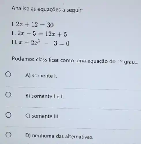 Analise as equações a seguir:
I 2x+12=30
II 2x-5=12x+5
III x+2x^2-3=0
Podemos classificar como uma equação do 1^circ  grau __
A) somente I.
B) somente le II
C) somente III
D) nenhuma das alternativas.