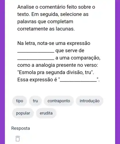 Analise o comentário feito sobre o
texto. Em seguida , selecione as
palavras que completam
corretame nte as lacunas.
Na letra , nota-se uma expressão
__ que serve de
__ a uma comparação,
como a analogia presente no verso:
"Esmola pra segunda divisão, tru".
II Essa expressão é __
tipo
popular
Resposta
tru
erudita
contraponto
introdução