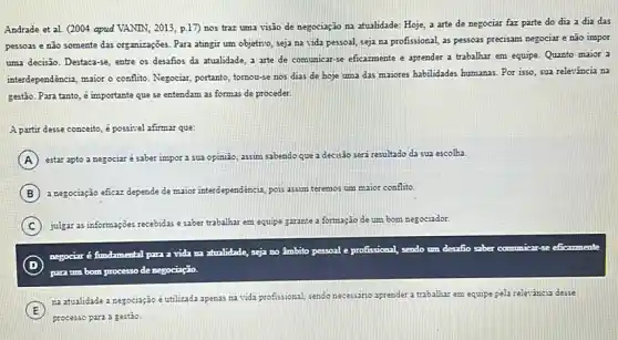 Andrade et al. (2004 apud VANIN, 2013, p.17)nos traz uma visão de negociação na atualidade Hoje, a arte de negociar faz parte do dia a dia das
pessoas e não somente das organizações. Para atingir um objetivo, seja na vida pessoal, seja na profissional, as pessoas precisam negociar e não impor
uma decisão. Destaca-se, entre os desafios da atualidade a arte de comunicar-se eficazmente e aprender a trabalhar em equipe. Quanto maior a
interdependéncia, maior o conflito Negociar, portanto, tomou-se nos dias de hoje uma das majores habilidades humanas.Por isso, sua relevância na
gesão. Para tanto, é importante que se entendam as formas de proceder.
A partic desse conceito, é positivel afirmar que:
A estar apto a negociar é saber impor a sua opinião, assim sabendo que a decisão seri resultado da sua escolha.
B a negociação eficaz depende de maior interdependência pois assim teremos um maior conflito.
C julgar as informações recebidas esaber trabalhar em e
equipe garante a formação de um bom negociador.
D
para tm bom processo denegociação.
negocir é fundamental par a vida ra atualidade seja
no Ambito to pessoal e profissional, sendo um desatio saber commicar-se eficarmenta
E
na atualidade a negociação é utilizada apenas na vida profissional, sendo necessario aprender a trabalhar em equipe pela relexáncia desse
processo para a gestão.