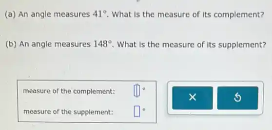 (a) An angle measures 41^circ  What is the measure of its complement?
(b) An angle measures 148^circ  What is the measure of its supplement?
measure of the complement:
prod ^circ 
measure of the supplement:
square ^circ