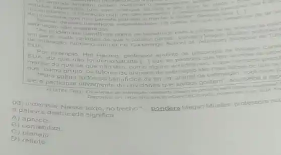 animais tambern podem	anos de idade envo
minist intersction on
a interacao com um aumentou o
desses planejar e manter a tarefa", destace beneficios
de ter an
beneficios estabelecidos, his casos
estimacao
em geral, mals variadas do que o	pondera
evidencias cientifica sobre os beneficios para
sadde de tor
animals de estim
Be interação humand -animal na
Cummings EUA
Veterinary
Por exemplo, Hal He	de
EUA, diz que nào fold
emonstrado
Herzoo
professor emérito de psicologia da
Western Carol
melhor do que as que nǎo
têm, como alguns
estimação são que "como grupo, os tutores
de animais de
do que 05
"Para colher todos os beneficios de
realmente debram as pessoas mais
voce deve p
ele e participar ativamente de atividades
ter um
de estimace onselfing a esp
AUSTIN, Daryl. Os animain de estimacilo
Disponivel em:https://meulink fivroorvc
03) (P00073538)texto, no trecho"
__ pondera
Megan Mueller professora ass
a palavra destacada significa
A) aprecia.
B)contabiliza.
C) planeja.
D) reflete.