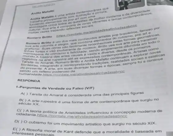 Anitta Mafaltti
Mafaltti 6 uma artista contemporánears.
Imente
uestoes de brantes e
abordagem
elementos da as?
Sus trazendo reflexoes socials.
Romero Britto
(contate,me/atividades alinhadasabnce
pop brasileiros part e.por
oum dos mais conhecidos
grafismo. Suas núcleos
elementos pelas formas geométricas
obras são facilmente recon Britto
itto lamente difus pril em ro
de otimismo e felicidade sendo os primeirosomo
história das artes visuais é vasta e contemporâneas.explorar novels
fronteiras, integrando e reinterpretando tradice epocas adespre for e continua
do Britto e Anitta realidades
sendo um reflexo poderoso da
reflexo poderoso me/atividadesalinhadasabnce
RESPONDA
1-Pe rguntas de Verdade ou Falso (V/F)
A( ) Tarsila do Amaral é considerada uma das principais figuras
B( ) A arte rupestre é uma forma de arte contemporâne que surgiu no
século XX.
A teoria política de Aristóteles influenciou a concepção moderna de
cidadania.https ://contate dasabncc
D( ) O cubismo foi um movimento artístico que surgiu no século XIX.
filosofia moral de Kant defende que a moralidade é baseada em
interesses pessoais.