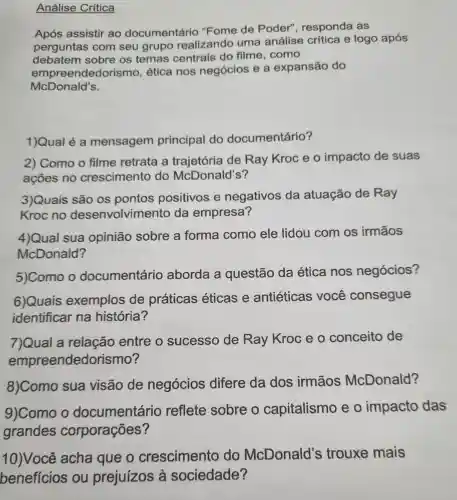 Análise Crítica
Após assistir ao documentário "Fome de Poder", responda as
perguntas com seu grupo realizando uma análise crítica e logo após
debatem sobre os temas centrais do filme, como
empre endedorismo ética nos negócios e a expansão do
McDonald's.
1)Qual é a mensagem principal do documentário?
2) Como o filme retrata a trajetória de Ray Kroc e o impacto de suas
ações no crescimento do McDonald's?
3)Quais são os pontos positivos e negativos da atuação de Ray
Kroc no desenvolvimento da empresa?
4)Qual sua opinião sobre a forma como ele lidou com os irmãos
McDonald?
5)Como o documentário aborda a questão da ética nos negócios?
6)Quais exemplos de práticas éticas e antiéticas você consegue
identificar na história?
7)Qual a relação entre o sucesso de Ray Kroc e o conceito de
empreendedo rismo?
8)Como sua visão de negócios difere da dos irmãos McDonald?
9)Como o documentário reflete sobre o capitalismo eo impacto das
grandes corporações?
10)Você acha que o crescimento do McDonald's trouxe mais
benefícios ou prejuízos à sociedade?