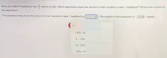 Anne can make 6 headbands from (3)/(5) meters of cloth. Which expression shows the amount of cloth needed I to make 1 headband?What is the solution to
the expression?
The expression that shows the amount of cloth needed to make 1 headband is square  The solution to the expression is square  meters.