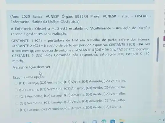 (Ano: 2020 Banca: VUNESP Órgão: EBSERH Prova:VUNESP - 2020-EBSERH
Enfermeiro-Saúde da Mulher Obstetricia)
A Enfermeira Obstetra MLD está escalada no "Acolhimento - Avaliação de Risco"e
recebe 5 gestantes para avaliação:
GESTANTE 1 (G1)= portadora de HIV em trabalho de parto; refere dor intensa.
GESTANTE 2 (G2) = trabalho de parto em periodo expulsivo. GESTANTE 3(G3)=PA140
X 100 mmHg; sem queixa de sintomas. GESTANTE 4(G4)=Disuria; TAtimes 37,7^circ C dorleve
GESTANTE 5 (G5) =Pó Convulsão não responsiva; saturachat (a)O=87% ;PA=170times 110
mmHg
A classificação deve ser
Escolha uma opção:
(G1) Laranja, (G2) Vermelho (G3) Verde, (G4) Amarelo (G5) Vermelho
(G1) Laranja, (G2) Vermelho (G3) Amarelo, (G4) Verde (G5) Vermelho
(G1) Vermelho, (G2) Laranja (G3) Amarelo, (G4) Verde (G5) Vermelho
(G1) Vermelho, (G2) Laranja (G3) Verde, (G4) Amarelo (G5) Vermelho.
(G1) Laranja, (G2) Vermelho (G3) Amarelo, (G4) Verde (G5) Laranja