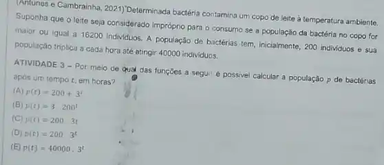 (Antunes e Cambrainha 2021) Determinada bacéria contamina um copo de leite à temperatura ambiente.
Suponha que o leite seja considerado impróprio para o consumo se a população da bactéria no copo for
maior ou igual a 16200 individuos. A população de bactérias tem, inicialmente 200 individuos e sua
população triplica a cada hora até atingir 40000 individuos.
ATIVIDADE 3 - Por meio de qual das funçōes a seguiré possivel calcular a população p de bactérias
após um tempo em horas?
(A) p(t)=200+3^t
(B) p(t)=3.200^t
(C) p(t)=200.3t
(D) p(t)=200.3^t
(E) p(t)=40000.3^t