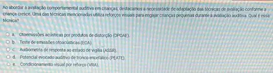 Ao abordar a avaliação comportamental auditiva em crianças destacamos a necessidade de adaptação das técnicas de avaliação conforme a
criança cresce. Uma das técnicas mencionadas utiliza reforços visuais para engajar crianças pequenas durante a avaliação auditiva. Qual é essa
técnica?
a. Otoemissões acústicas por produtos de distorção (DPOAE)
b. Teste de emissões otoacústicas (EOA).
c. Audiometria de resposta ao estado de vigilia (ASSR)
d. Potencial evocado auditivo de tronco encefálico (PEATE)
e. Condicionamento visual por reforço (VRA)