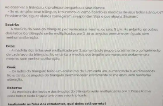 Ao observar o triângulo , o professor perguntou a seus alunos:
- Se eu ampliar esse triãngulo, triplicando-o, como ficarǎo as medidas de seus lados e ângulos?
Prontamente, alguns alunos começaram a responder. Veja o que alguns disseram:
Beatriz:
- A medida da base do triãngulo permanecerá a mesma, ou seja, 5 cm. No entanto, os outros
dois lados do triāngulo serão multiplicados por 3 Já os ângulos permanecem iguais, sem
nenhuma alteração.
Enzo:
- A medida dos lados sera multiplicada por 3. aumentando proporcionalmente comprimento
de cada lado do triangulo. No entanto, a medida dos ângulos permanecera exatamente a
mesma, sem nenhuma alteração.
Kauã:
- Os lados do triāngulc terào um acréscimo de 3 cm cada um aumentando suas dimensōes.
No entanto, os ângulos do triangulo permanecerdo exatamente os mesmos, sem nenhuma
alteração.
Roberta:
- As medidas dos lados e dos ângulos do triangulo seráo multiplicadas por 3. Dessa forma,
cada lado e cada ângulo terá o seu valor triplicado
Analisando as falas dos estudantes, qual deles está correto?