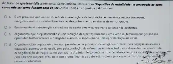 Ao tratar de epistemicidio a intelectual Sueli Carneiro, em sua obra Dispositivo de racialidade - a construção do outro
como não ser como fundamento do ser (2023)- dilata o conceito ao afirmar que:
a. É um processo que ocorre através da colonização e da imposição de uma única cultura dominante.
marginalizando e invalidando as formas de conhecimento e saberes de outros grupos.
b. Epistemicídio é a destruição sistemática de conhecimentos saberes e culturas não ocidentais.
c. Argumenta que o epistemicidio é uma violação de Direitos Humanos uma vez que determinados grupos são
oprimidos historicamente e obrigados a aceitar a imposição de uma epistemologia universal.
d. O epistemicídio implica um processo persistente de produção da indigência cultural:pela negação ao acesso a
educação sobretudo de qualidade; pela produção da inferiorização intelectual; pelos diferentes mecanismos de
deslegitimação do negro como portador e produtor de conhecimento e de rebaixamento da capacide cognitive
pela carência material e/ou pelo comprometimento da auto-estima pelos processos de discriminação corrent is of
processo educativo.