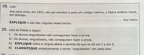 Aos onze anos, em 1942, seu pai mandou-para um colégio interno 0 Padre Antônio Vieira
em Aracaju.
EXPLIQUE o uso das virgulas nesse trecho.
Ruy Castro
29. Leia as frases a seguir:
I. Os alunos angustiados não conseguiram fazer a prova.
II. Os alunos, angustiados não conseguiram fazer a prova.
A)EXPLIQUE como a virgula altera o sentido do que se diz em I e em II.
B) CLASSIFIQUE sintaticamente o termo "angustiados" em cada caso.