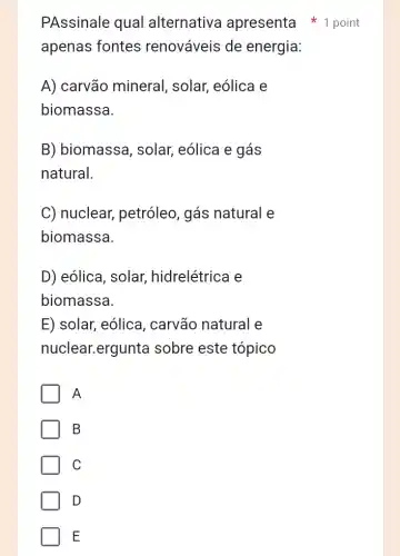 apenas fontes renováveis de energia:
A) carvão mineral , solar, eólica e
biomassa.
B) biomassa , solar, eólica e gás
natural.
C) nuclear,petróleo, gás natural e
biomassa.
D) eólica, solar,hidrelétrica e
biomassa
E) solar, eólica , carvão natural e
nuclear.ergunta sobre este tópico
A
B
C
D
E
PAssinale qual alternativa apresenta point