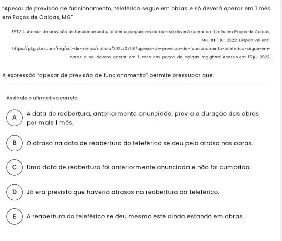 "Apesar de previsão de funcionamento , teleférico segue em obras e só deverá operar em 1 mês
em Poços de Caldas, MG''
EPTV 2. Apesar de previsão de funcionamento, teleférico segue em obras e só deverá operar em 1 mês em Poços de Caldas,
MG. GI. Ijul. 2022. Disponível em:
https://g].globo.com/mg/sul -de-minas/noticia /2022/07/01/apesar-de-previsao -de-funcionamento -teleferico-segue-em-
obras-e-so-devera-operar -em-l-mes-em-pocos-de -caldas-mg.ghtml Acesso em: 15 jul. 2022
A expressão "apesar de previsão de funcionamento " permite pressupor que:
Assinale a afirmativa correta
A
A data de reabertura , anteriormente anunciada, previa a duração das obras
n
por mais 1 mês.
B ) O atraso na data de reabertura do teleférico se deu pelo atraso nas obras.
C ) ) Uma data de reabertura foi anteriormente anunciada e não foi cumprida.
D ) Já era previsto que haveria atrasos na reabertura do teleférico.
E A reabertura do teleférico se deu mesmo este ainda estando em obras. E