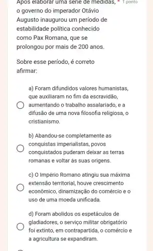 Apos elaborar uma serie de medidas, 1 ponto
governo do imperador Otávio
Augusto inaugurou um período de
estabilidade política conhecido
como Pax Romana, que se
prolongou por mais de 200 anos.
Sobre esse período, é correto
afirmar:
a) Foram difundidos valores humanistas,
que auxiliaram no fim da escravidão,
aumentando o trabalho assalariado, e a
difusão de uma nova filosofia religiosa, 0
cristianismo.
b) Abandou-se completamente as
conquistas imperialistas, povos
conquistados puderam deixar as terras
romanas e voltar às suas origens.
c) O Império Romano atingiu sua máxima
extensão territorial houve crescimento
econômico , dinamização do comércio e 0
uso de uma moeda unificada.
d) Foram abolidos os espetáculos de