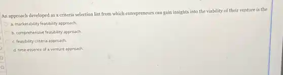 An approach developed as a criteria selection list from which entrepreneurs can gain insights into the viability of their venture is the
a. marketability feasibility approach.
b. comprehensive feasibility approach.
c. feasibility criteria approach.
d. time-essence of a venture approach.