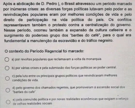 Após a abdicação de D. Pedro I, o Brasil atravessou um periodo marcado
por inúmeras crises as diversas forças politicas lutavam pelo poder e as
reivindicações populares eram por melhores condições de vida e pelo
direito de participação na vida politica do pais Os conflitos
representavam também o protesto contra a centralização do governo
Nesse periodo , ocorreu também a expansão da cultura cafeeira e o
surgimento do poderoso grupo dos "barbes do café", para o qual era
fundamental a manutenção da escravidão e do tráfico negreiro.
contexto do Periodo Regencial foi marcado:
a) por revoltas populares que reclamavam a volta da monarquia
b) por várias crises e pela submissão das forças politicas ao poder central.
c) pela luta entre os principais grupos politicos que reivindicavam melhores
condições de vida
d) pelo governo dos chamados regentes, que promoveram a ascensão social dos
"barões do café".
e) pela convulsão politica e por novas realidades econômicas que exigiam o reforço
de velhas realidades sociais.