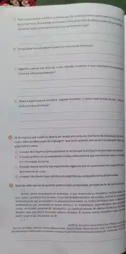 a) Após cumprimentar o público, a pessoa que faz o discurso revela quanto está emocionada m
quele momento Ela emprega um recurso interessante a fim de reforçar a ideía de que suas pala.
vras serão insuficientes para traduzir seus sentimentos Qual?
__
b) Em que esse recurso pode enriquecer um discurso de formatura?
__
c) Segundo a pessoa que discursa, o que naquele momento, é mais importante que as palavras?
Como ela reforça essa sensação?
__
d) Observe aquilo que ela considera naquele momento, "o único e real sentido da vida:Você con.
corda com essa afirmação?
__
Já afirmamos que o público deverá ser levado em conta no momento da elaboração de um dis
curso. Além da adequação da linguagem que outro aspecto precisa a ser considerado?Assinale
alternativa correta.
a) Oorador deverá pensar principalmente no tempo que terá disponível para fazer seu discurso.
b) Oorador poderá citar as experiências vividas coletivamente que contribuíram para o crescimen
to e a formação da turma.
c) Oorador deverá lembrar das experiências negativas que se constituíram em empecilhos para
bom término do curso.
d) Oorador não deverá fazer referência às experiências vividas pela turma de formandos.
Qual das alternativas da questão anterior está comprovada por este trecho de outro discurso:
[...]
Assim,nesse sentimento de nostalgia, é que relembramos momentos vividos neste can
pus: como o primeiro dia de aula, os reconfortan tes horários de almoço, os dias de interclass
as batalhas de rap no pinheiro, os inesqueciveis slams, as tardes de horário livre, a
faxiss
cachorrinhos que assistiam as aulas conosco, os trabalhos e apresentaçóes que nos faris
correr,as tardes intensas de laboratório, as manhãs calmas de sextas-feiras que nos fant
lembrar que um breve descanso estava próximo.E muitos outros momentos que nos fare
saber como é ser estudante do IF.
[ldots ]
SANTOS, Ana Jullia Souza Ramos dos (Técnico
Discurso do orador. Instituto Federal Minas Gerais Campus Betim. Disponivel em: https://www
noticias/campus -betim-realiza -formatura-e -colacao-de odoOradorO uimica.pdf Acesso em