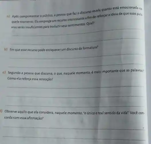 a) Após cumprimentaro público, a pessoa que fazo discurso revela quanto está emocionad?na.
quele momento. Ela emprega um recurso interessante a fimde reforçara ideia de que suas pala.
vras seráo insuficientes para traduzir seus sentimentos Qual?
__
b)	formatura?
__
c) Segundo a pessoa que discursa, o que naquele momento, é mais importante que as palavras?
Como ela reforça essa sensação?
__
1) Observe aquilo que ela considera, naquele momento, "o único e real sentido da vida Você con.
corda com essa afirmação?
__