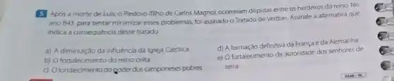 Após a morte de Luis, o Piedoso (filho de Carlos Magno),ocorreram disputas entre os herdeiros do reino. No
ano 843, para tentar minimizar esses problemas, foi assinado o Tratado de Verdun Assinale a alternativa que
indica a consequéncia desse tratado.
a) A diminuição da influência da Igreja Católica
b) O fortalecimento do reino celta
c) Ofortalecimento do goder dos camponeses pobres
d) A formação definitiva da França e da Alemanha
e) O fortalecimento da autoridade dos senhores de
terra