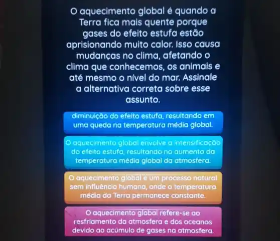 aquecimento global é quando a
Terra fica mais quente porque
gases do efeito estufa estáo
aprisionando multo calor. Isso causa
mudanças no clima , afetando o
clima que conhecemos . os animais e
até mesmo o nivel do mar. Assinale
a alternativa correta sobre esse
assunto.
diminuição do efelto estufa resultando em
uma queda na temperatura média global.
aquecimento global envolve a intensificação
do efeito estufa, resultando no aumento do
temperatura média global da atmosfera.
aquecimento global é um processo natural
sem influência humana, onde a temperatura
média da Terra permanece constante.
aquecimento global refere -se do
resfriamento da atmosfera e dos oceanos
devido ao acúmulo de gases na atmosfera.