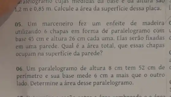 aralelogramo cujas medidas da oase e da altura sao .
1,2 me 0,85 m. Calcule a área da superficie dessa placa.
05. Um marceneiro fez um enfeite de madeira o
utilizando 6 chapas em forma de paralelogramo com L
base 45 cm e altura 26 cm cada uma. Elas serão fixadas C
em uma parede.Qual é a área total , que essas chapas
ocupam na superficie da parede?	c
06. Um paralelogr mo de altura 8 cm tem 52 cm de
perímetro e sua base mede 6 cm a mais que o outro
lado Determine a área desse paralelogramo.