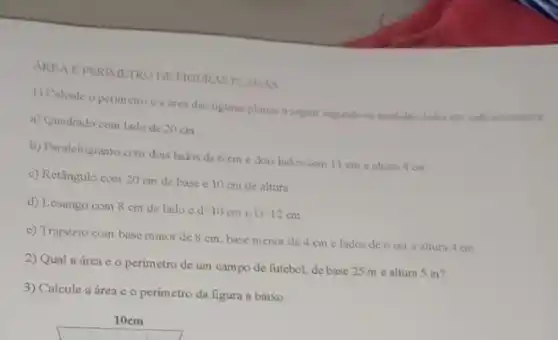 AREA DE FIGURAS PLANAS
1) Calcule o perimetro a area das liguras planas a agguir segundo as medidas dadas em cads alternative.
a) Quadrado com lado de 20 cm
b) Paralelogramo com dois lados de 6 cm e dois lados com 11 cm ealtura 4 cm
c) Retângulo com 20 cm de base e 10 cm de altura
d) Losango com 8 cm de lado e
d-10cm c D=12cm
e) Trapézio com base mator de 8 cm base menor de 4 cm e lados de 6 cm e aitura 4 cm
2) Qual a área e o perimetro de um campo de futebol, de base 25 me altura 5 m?
3) Calcule a área e o perimetro da figura a baixo: