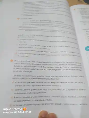 argumentes
acerca do devalento com a vida profintional?
mentos em um artigo de a) Nise ha necessidade de deservative argumentos
apresentades silo suficientes para persuadiro leitor.
b) 0 de argumentos ajuda a contextualizar e explicar os nameros
fornecendo uma analise mais profunda e convincente da situacilo
Odesenvolvimento de argumentos eimportante apenas em artigos acaddmicon.
vante em artiges de opinillo
d) A persuasio em um artigo de opiniǎo depende exclusivamente da emocioeda retories argumentos desenvolvidos
Leia o texto a seguir.
Projeto quer que leigos opinem sobre ciencia
Para grupo colegiados de cientistas e cidadãos poderiam e ciência
ciais, como a edição genética. ciais, como a edicao genetica temas que trazem dilemasson
SUPER. Projeto quer que leigos opinem sobre ciência Superinteressant 13
Levando em consideração seus conhecimentos sobre fato x opinião qualé principal propose do projeto em discussão?
a) Oprojeto visa apenas permitir que cientistas profissionais expressem suas opiniōes sobre temas de ciência.
b) 0 projeto busca envolver pessoas leigas na discussão de questōes cientificas especialmente
aquelas relacionadas a dilemas éticos e sociais.
c)0 projeto pretende eliminar completamente a contribuição de cientistas na atividade cientifica.
d) 0 projeto procura criar um conselho internacional de cientistas para tomar decisōes sobre ques-
toes de ciência.
Os erros gramaticais ,como ambiguidades e problemas de pontuação são mais do que apenas
deslizes no jornalismo . Eles podem comprometer a clareza das notícias e afetar a compreensal
doleitor prejudicando a credibilidade do veículo de comunicação .Portanto é fundamental que
os jornalistas revisem cuidadosamente seus textos para garantir a precisão e a eficácia na trans-
missão das informações.
Com base nessas afirmações,assinale a alternativa correta sobre o uso da linguagem clara e
concisa na construção da persuasão deum artigo de opinião
a) 0 uso de ambiguidades e problemas de pontuação podem aprimorar a clareza das notícias e
portanto fortalecer a credibilidade do veículo de comunicação.
b) A presenca de erros gramaticais em textos jornalísticos não afeta a compreensão do leitor.tor-
nando-os mais envolventes e persuasivos.
c)A revisão cuidadosa de textos jornalísticos não é importante já que a imprecisão na comunica-
ção pode ser benéfica na construção da persuasão.
d) A clareza e a precisão na linguagem são cruciais para persuadir público e manter a credibilida-
Rayle Pereiral
outubro 30,202408:57