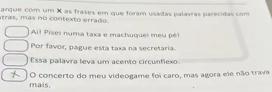 arque com um X as frases em que foram usadas palavras parecidas com
tras, mas no contexto errado.
square  Ai! Pisei numa taxa e machuquei meu pél
square  Por favor, pague esta taxa na secretaria.
square  Essa palavra leva um acento circunflexo.
x 7 O concerto do meu videogame foi caro mas agora ele não trava
mais.