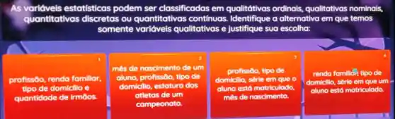 As	estatísticas podem ser classificadas em qualitátivas ordinais,qualitativas nominais
quantitativas discretas ou quantitativas continuas Identifique a alternativa em que temos
somente variáveis qualitativas e justifique sua escolha:
profissōo o, renda familiar
de domicilio e
quantidade de irmōos.
més de nascimento de um
aluno, profissāo, tipo de
domicilio, estatura dos
atletas de um
compeonato.
profissão, tipo de
domicilio, série le em ( que o
aluno está matriculado
mês de nascimento
rendo familidi; tipo de
domicillo sérle em que um
aluno está matriculado.