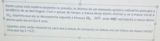 Assim como toda matéria existente no planeta, os átomos de um elemento quimico radioativo possuem a
tendencia de se desintegrar Com o passar do tempo, a massa desse átomo diminul e, se a massa inicial é
M_(0)
suponha que ela se decomponha segundo a fórmula M_(0)cdot 10^-(1)/(pi ) onde M(t) representa a massa desse átomo após decorridos t anos.
Quantos anos serào necessários para que a massa do elemento se reduza até um oltavo da massa Inicial?
(Use que log2=0.3.