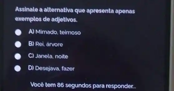 Assinale a alternativa que apresenta apenas
exemplos de adjetivos.
A) Mimado, teimoso
B) Rei, arvore
C C) Janela, noite
D) Desejava, fazer
Você tem 86 segundos para responder...