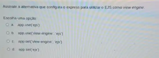 Assinale a alternativa que configura o express para utilizar o EJS como view engine.
Escolha uma opção:
a. app.use('ejs')
b. app.use('view engine", "ejs')
c. app.set(view engine 'ejs')
d. app.set('ejs')