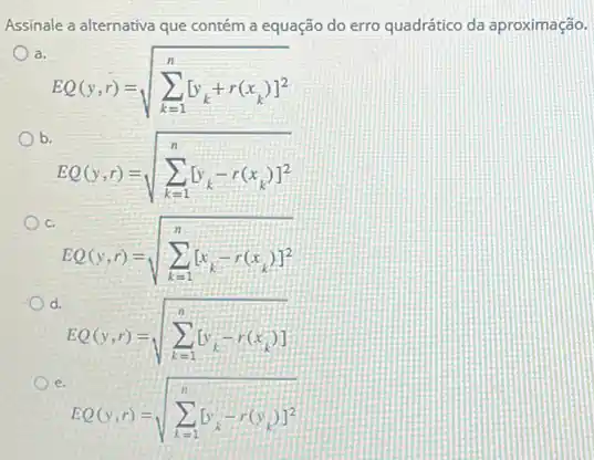 Assinale a alternativa que contém a equação do erro quadrático da aproximação.
a.
EQ(y,r)=sqrt (sum _(k=1)^n[y_(k)+r(x_(k))]^2)
b.
EQ(y,r)=sqrt (sum _(k=1)^n[y_(k)-r(x_(k))]^2)
c.
EQ(y,r)=sqrt (sum _(k=1)^n[x_(k)-r(x_(k))]^2)
d.
EQ(y,r)=sqrt (sum _(k=1)^n[y_(k)-r(x_(k))])
e.
EQ(v,r)=sqrt (sum _(k=1)^n[v_(k)-r(v_(k))]^2)