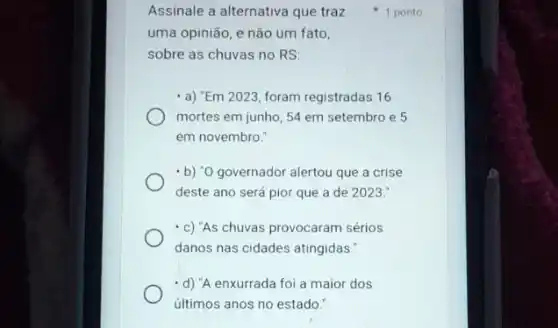 Assinale a alternativa que traz
uma opinião, e'não um fato.
sobre as chuvas no RS
- a) "Em 2023, foram registradas 16
mortes em junho, 54 em setembro e 5
em novembro."
- b) "O governador alertou que a crise
deste ano será pior que a de 2023.
-c) "As chuvas provocaram sérios
danos nas cidades atingidas:
-d) "A enxurrada foi a maior dos
últimos anos no estado."
1 ponto