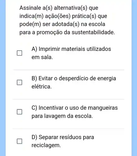 Assinale a(s) alternativa (s) que
indica (m) ação(ões)prática (s) que
pode (m) ser adotada (S) na escola
para a promoção da sustentabilidade.
A) Imprimir materiais utilizados
em sala.
B) Evitar o desperdício de energia
elétrica.
C)Incentivar o uso de mangueiras
para lavagem da escola.
D) Separar resíduos para