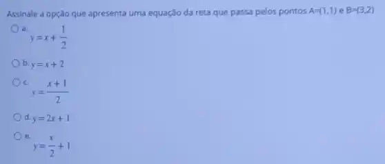 Assinale a opção que apresenta uma equação da reta que passa pelos pontos A=(1,1) e B=(3,2)
a.
y=x+(1)/(2)
b y=x+2
c.
y=(x+1)/(2)
d y=2x+1
e.
y=(x)/(2)+1