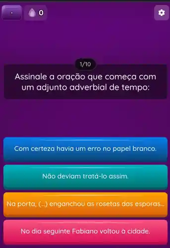 Assinale a oração que comeca com
um adjunto adverbial de tempo:
Com certeza havia um erro no papel branco
Não deviam tratá-lo assim.
Na porta, (ldots ) enganchou as rosetas das esporas...
No dia seguinte Fabiano voltou à cidade.