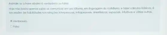 Assinale se a frase abaixo é verdadeira ou falsa:
Hoje não basta apenas saber se comunicar em seu idioma, em linguagem do cotidiano, e fazer cálculos básicos, é
necessário ter habilidades nas relações interpessoais intrapessoais, sinestésicas espaciais, infultivas e várias outras.
Verdadeiro
Falso